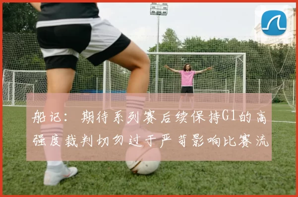 船记：期待系列赛后续保持G1的高强度裁判切勿过于严苛影响比赛流畅性