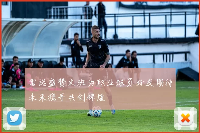 雷诺盛赞文班为职业球员好友期待未来携手共创辉煌