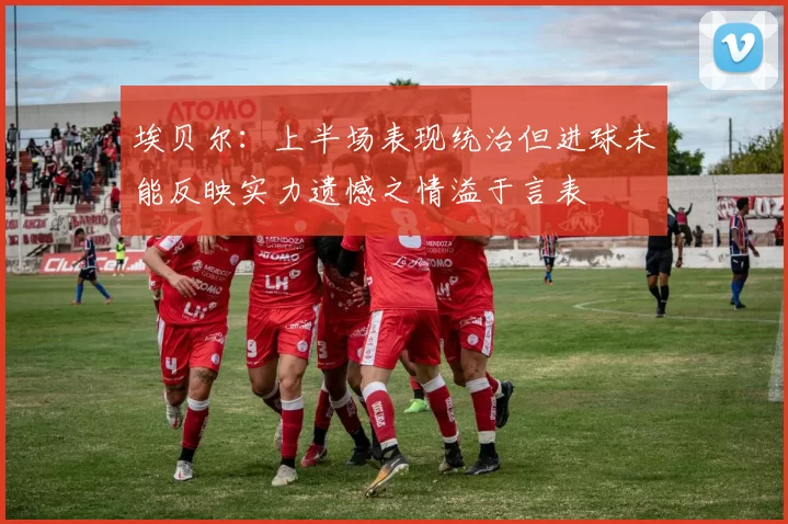 埃贝尔：上半场表现统治但进球未能反映实力遗憾之情溢于言表