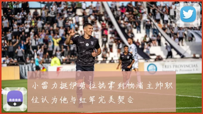 小雷力挺伊劳拉执掌利物浦主帅职位认为他与红军完美契合