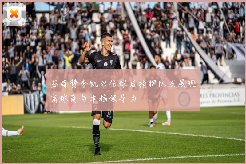 芬奇赞李凯尔传球后指挥队友展现高球商与卓越领导力