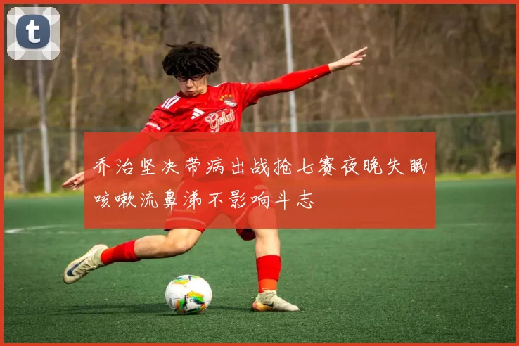 乔治坚决带病出战抢七赛夜晚失眠咳嗽流鼻涕不影响斗志