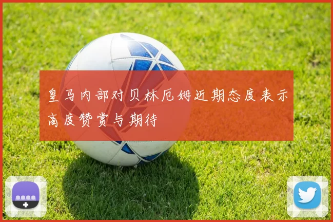 皇马内部对贝林厄姆近期态度表示高度赞赏与期待