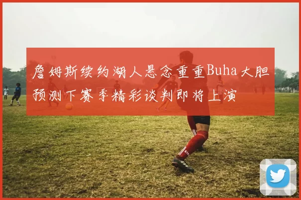 詹姆斯续约湖人悬念重重Buha大胆预测下赛季精彩谈判即将上演