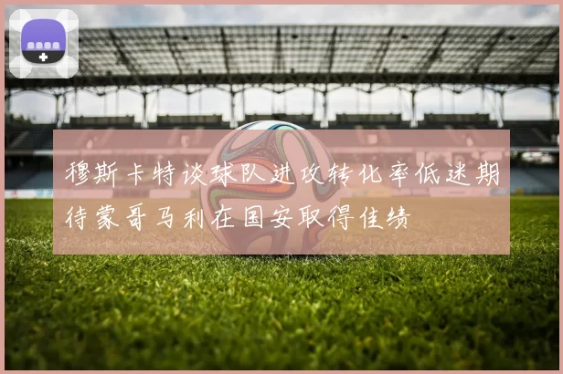 穆斯卡特谈球队进攻转化率低迷期待蒙哥马利在国安取得佳绩