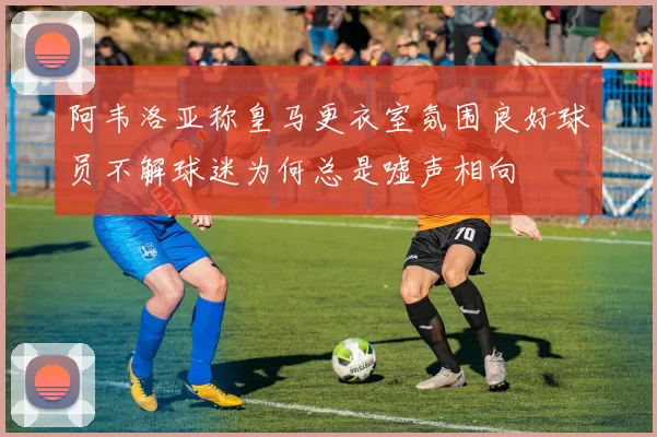 阿韦洛亚称皇马更衣室氛围良好球员不解球迷为何总是嘘声相向