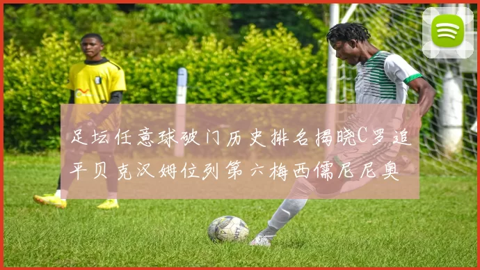 足坛任意球破门历史排名揭晓C罗追平贝克汉姆位列第六梅西儒尼尼奥称霸前两名