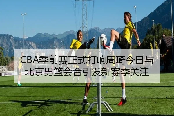 CBA季前赛正式打响周琦今日与北京男篮会合引发新赛季关注（MilanSports）